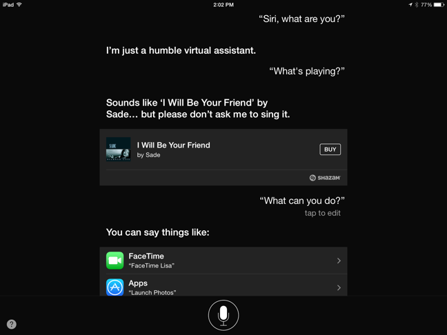 ① 	Once you’ve begun a conversation with Siri, you see Siri’s response plus a microphone button. You can tap the microphone button to continue the conversation, but the Home button works too.